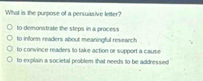 what is the purpose of a persuasive letter?\no to demonstrate the steps in a process\no to inform readers about meaningful research\no to convince readers to take action or support a cause\no to explain a societal problem that needs to be addressed