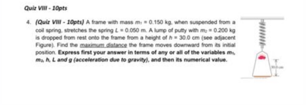 quiz viii - 10pts\n4. (quiz viii - 10pts) a frame with mass m₁ = 0.150 kg, when suspended from a coil spring, stretches the spring l = 0.050 m. a lump of putty with m₂ = 0.200 kg is dropped from rest onto the frame from a height of h = 30.0 cm (see adjacent figure). find the maximum distance the frame moves downward from its initial position. express first your answer in terms of any or all of the variables m₁, m₂, h, l and g (acceleration due to gravity), and then its numerical value.