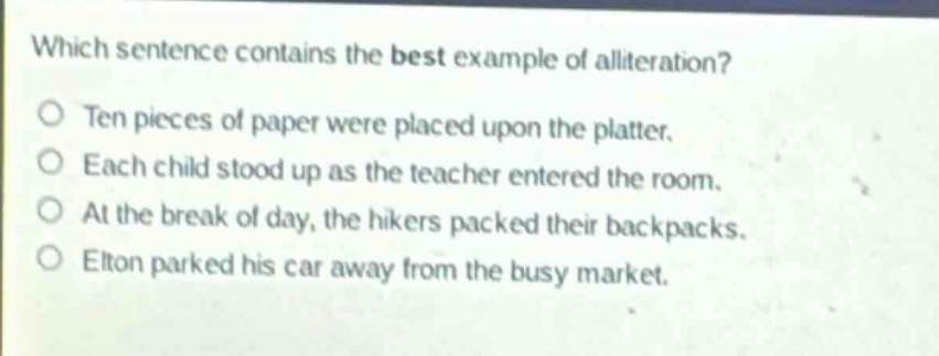 which sentence contains the best example of alliteration?\no ten pieces of paper were placed upon the platter.\no each child stood up as the teacher entered the room.\no at the break of day, the hikers packed their backpacks.\no elton parked his car away from the busy market.
