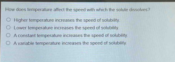how does temperature affect the speed with which the solute dissolves? higher temperature increases the speed of solubility. lower temperature increases the speed of solubility. a constant temperature increases the speed of solubility. a variable temperature increases the speed of solubility.