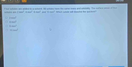 four solutes are added to a solvent. all solutes have the same mass and solubility. the surface areas of four solutes are 2 mm², 4 mm², 6 mm², and 10 mm². which solute will dissolve the quickest?\n2 mm²\n4 mm²\n6 mm²\n10 mm²