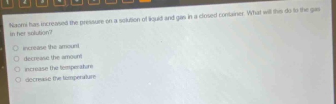 naomi has increased the pressure on a solution of liquid and gas in a closed container. what will this do to the gas in her solution? increase the amount decrease the amount increase the temperature decrease the temperature