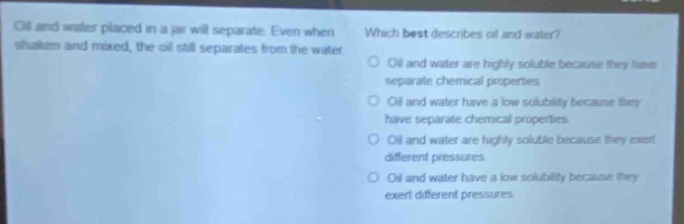 oil and water placed in a jar will separate. even when shaken and mixed, the oil still separates from the water. which best describes oil and water? oil and water are highly soluble because they have separate chemical properties. oil and water have a low solubility because they have separate chemical properties. oil and water are highly soluble because they exert different pressures. oil and water have a low solubility because they exert different pressures.