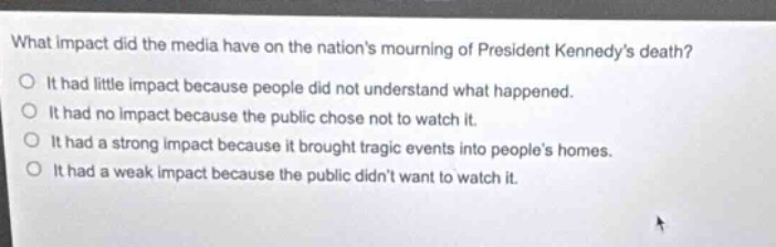 what impact did the media have on the nations mourning of president kennedys death?\nit had little impact because people did not understand what happened.\nit had no impact because the public chose not to watch it.\nit had a strong impact because it brought tragic events into peoples homes.\nit had a weak impact because the public didnt want to watch it.