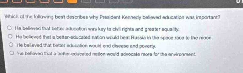 which of the following best describes why president kennedy believed education was important? he believed that better education was key to civil rights and greater equality. he believed that a better - educated nation would beat russia in the space race to the moon. he believed that better education would end disease and poverty. he believed that a better - educated nation would advocate more for the environment.