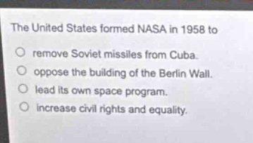 the united states formed nasa in 1958 to\nremove soviet missiles from cuba.\noppose the building of the berlin wall.\nlead its own space program.\nincrease civil rights and equality.