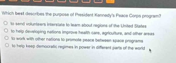 which best describes the purpose of president kennedys peace corps program?\n to send volunteers interstate to learn about regions of the united states\n to help developing nations improve health care, agriculture, and other areas\n to work with other nations to promote peace between space programs\n to help keep democratic regimes in power in different parts of the world