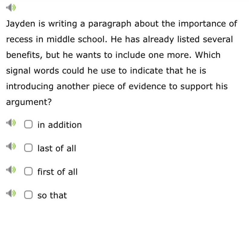 jayden is writing a paragraph about the importance of recess in middle school. he has already listed several benefits, but he wants to include one more. which signal words could he use to indicate that he is introducing another piece of evidence to support his argument? in addition last of all first of all so that