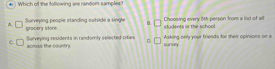 which of the following are random samples? a. surveying people standing outside a single grocery store. b. choosing every 5th person from a list of all students in the school. c. surveying residents in randomly selected cities across the country. d. asking only your friends for their opinions on a survey.