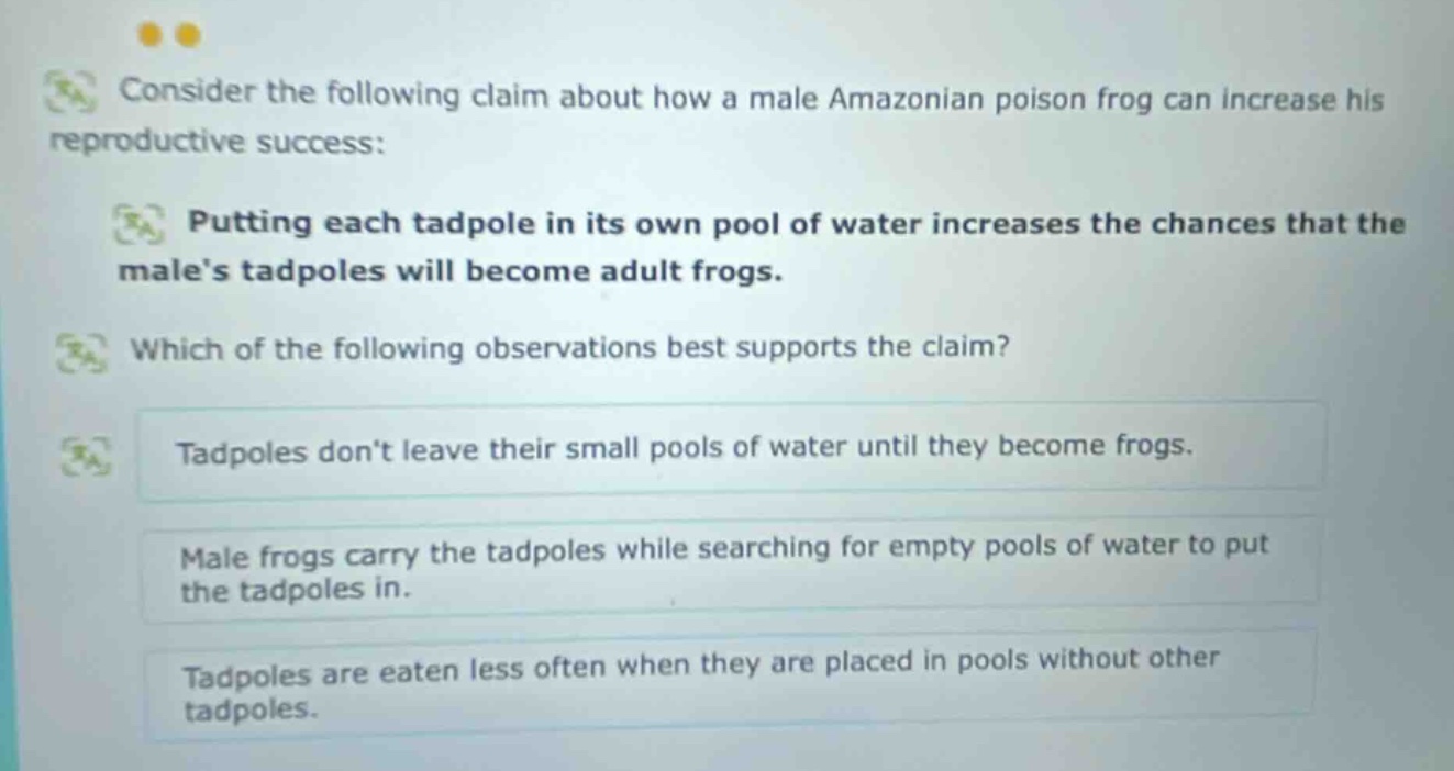 consider the following claim about how a male amazonian poison frog can increase his reproductive success: putting each tadpole in its own pool of water increases the chances that the males tadpoles will become adult frogs. which of the following observations best supports the claim? tadpoles dont leave their small pools of water until they become frogs. male frogs carry the tadpoles while searching for empty pools of water to put the tadpoles in. tadpoles are eaten less often when they are placed in pools without other tadpoles.