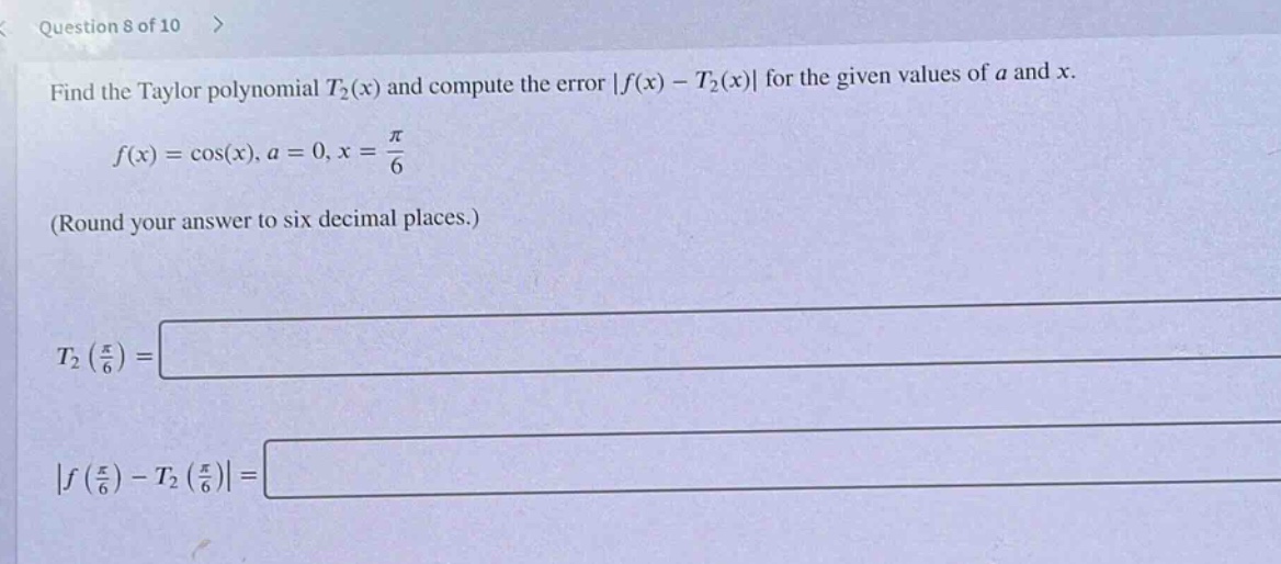 question 8 of 10 > find the taylor polynomial t₂(x) and compute the error |f(x) - t₂(x)| for the given values of a and x. f(x)=cos(x), a = 0, x = π/6 (round your answer to six decimal places.) t₂(π/6)= |f(π/6)-t₂(π/6)|=