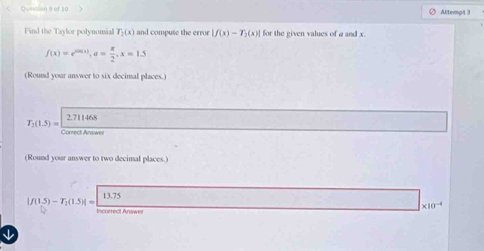 find the taylor polynomial t₂(x) and compute the error |f(x) - t₂(x)| for the given values of a and x. f(x)=e^sin(x), a = π/2, x = 1.5 (round your answer to six decimal places.) t₂(1.5)=2.711468 correct answer (round your answer to two decimal places.) |f(1.5) - t₂(1.5)| = 13.75 incorrect answer ×10⁻⁴