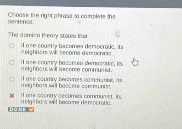 choose the right phrase to complete the sentence. the domino theory states that if one country becomes democratic, its neighbors will become democratic. if one country becomes democratic, its neighbors will become communist. if one country becomes communist, its neighbors will become communist. if one country becomes communist, its neighbors will become democratic. done