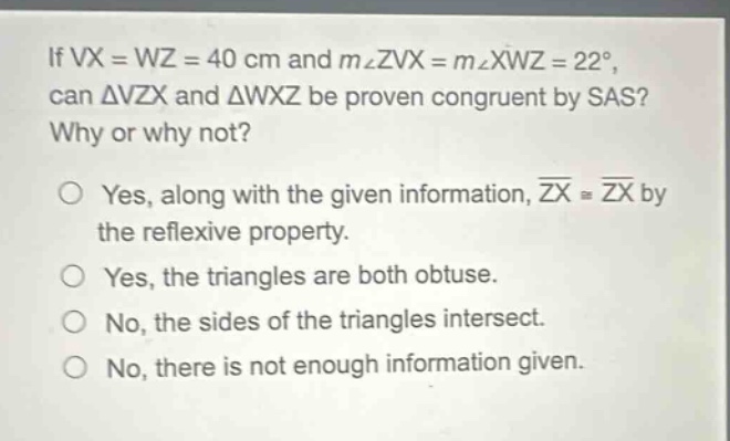 if vx = wz = 40 cm and m∠zvx = m∠xwz = 22°, can △vzx and △wxz be proven congruent by sas? why or why not? yes, along with the given information, zx ≅ zx by the reflexive property. yes, the triangles are both obtuse. no, the sides of the triangles intersect. no, there is not enough information given.