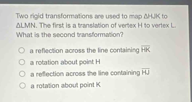 two rigid transformations are used to map δhjk to δlmn. the first is a translation of vertex h to vertex l. what is the second transformation? a reflection across the line containing hk a rotation about point h a reflection across the line containing hj a rotation about point k
