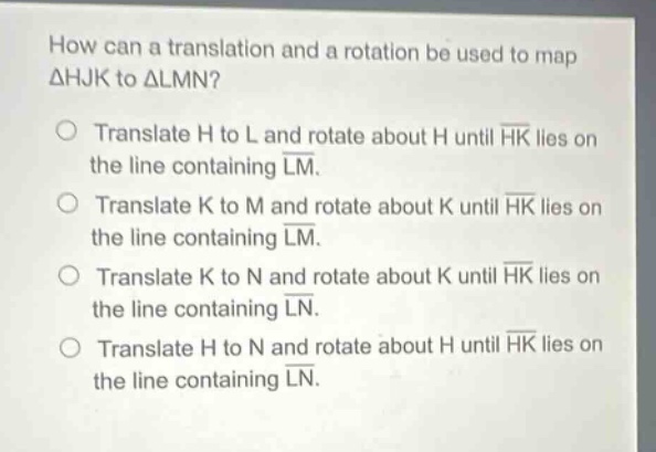 how can a translation and a rotation be used to map △hjk to △lmn? translate h to l and rotate about h until hk lies on the line containing lm. translate k to m and rotate about k until hk lies on the line containing lm. translate k to n and rotate about k until hk lies on the line containing ln. translate h to n and rotate about h until hk lies on the line containing ln.