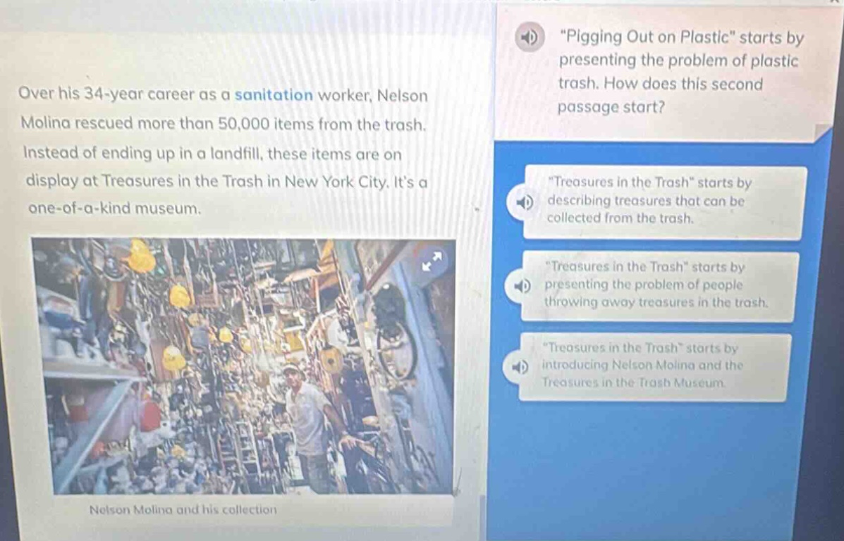 over his 34 - year career as a sanitation worker, nelson molina rescued more than 50,000 items from the trash. instead of ending up in a landfill, these items are on display at treasures in the trash in new york city. its a one - of - a - kind museum. \pigging out on plastic\ starts by presenting the problem of plastic trash. how does this second passage start? \treasures in the trash\ starts by describing treasures that can be collected from the trash. \treasures in the trash\ starts by presenting the problem of people throwing away treasures in the trash. \treasures in the trash\ starts by introducing nelson molina and the treasures in the trash museum.