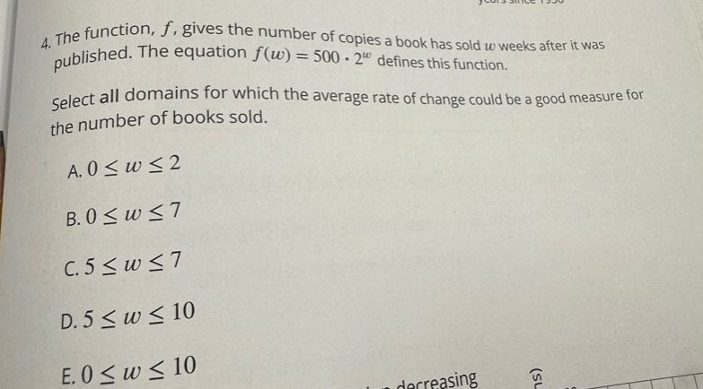 4. the function, f, gives the number of copies a book has sold w weeks after it was published. the equation f(w)=500·2^w defines this function. select all domains for which the average rate of change could be a good measure for the number of books sold. a. 0≤w≤2 b. 0≤w≤7 c. 5≤w≤7 d. 5≤w≤10 e. 0≤w≤10