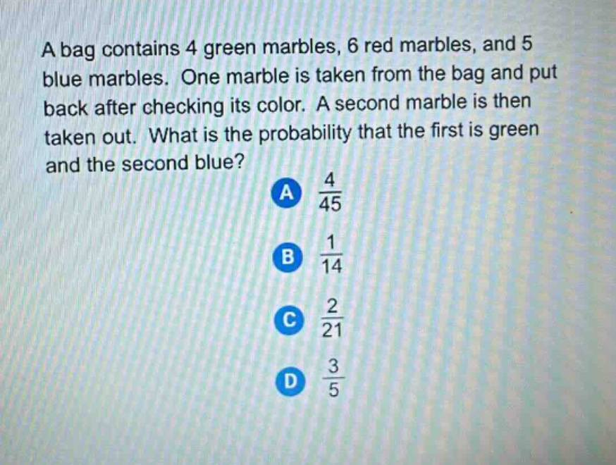 a bag contains 4 green marbles, 6 red marbles, and 5 blue marbles. one marble is taken from the bag and put back after checking its color. a second marble is then taken out. what is the probability that the first is green and the second blue? a 4/45 b 1/14 c 2/21 d 3/5