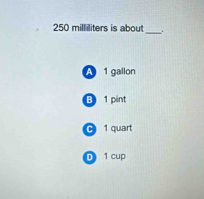 250 milliliters is about ___. a 1 gallon b 1 pint c 1 quart d 1 cup