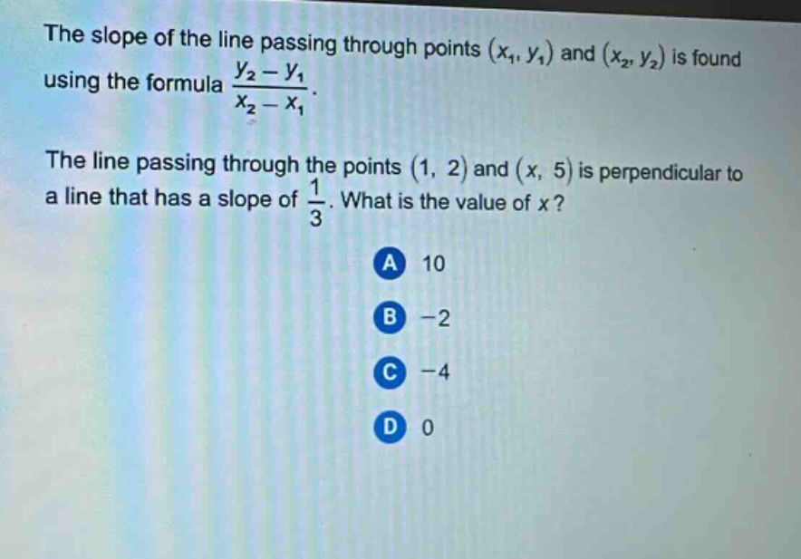 the slope of the line passing through points (x1, y1) and (x2, y2) is found using the formula (y2 - y1)/(x2 - x1). the line passing through the points (1, 2) and (x, 5) is perpendicular to a line that has a slope of 1/3. what is the value of x? a 10 b -2 c -4 d 0
