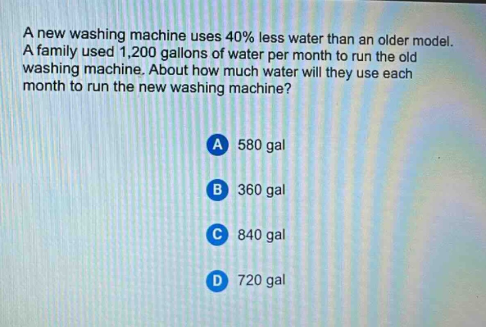 a new washing machine uses 40% less water than an older model. a family used 1,200 gallons of water per month to run the old washing machine. about how much water will they use each month to run the new washing machine? a 580 gal b 360 gal c 840 gal d 720 gal