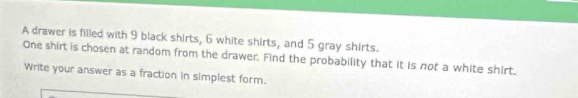 a drawer is filled with 9 black shirts, 6 white shirts, and 5 gray shirts. one shirt is chosen at random from the drawer. find the probability that it is not a white shirt. write your answer as a fraction in simplest form.