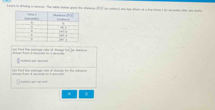 laura is driving a racecar. the table below gives the distance d(t) (in meters) she has driven at a few times t (in seconds) after she starts. time t (seconds) distance d(t) (meters) 0 0 3 78.3 4 147.6 6 185.4 9 287.1 (a) find the average rate of change for the distance driven from 0 seconds to 3 seconds. meters per second (b) find the average rate of change for the distance driven from 4 seconds to 9 seconds. meters per second