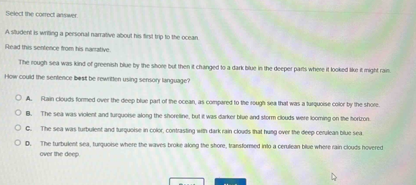 select the correct answer. a student is writing a personal narrative about his first trip to the ocean. read this sentence from his narrative. the rough sea was kind of greenish blue by the shore but then it changed to a dark blue in the deeper parts where it looked like it might rain. how could the sentence best be rewritten using sensory language? a. rain clouds formed over the deep blue part of the ocean, as compared to the rough sea that was a turquoise color by the shore. b. the sea was violent and turquoise along the shoreline, but it was darker blue and storm clouds were looming on the horizon. c. the sea was turbulent and turquoise in color, contrasting with dark rain clouds that hung over the deep cerulean blue sea. d. the turbulent sea, turquoise where the waves broke along the shore, transformed into a cerulean blue where rain clouds hovered over the deep.