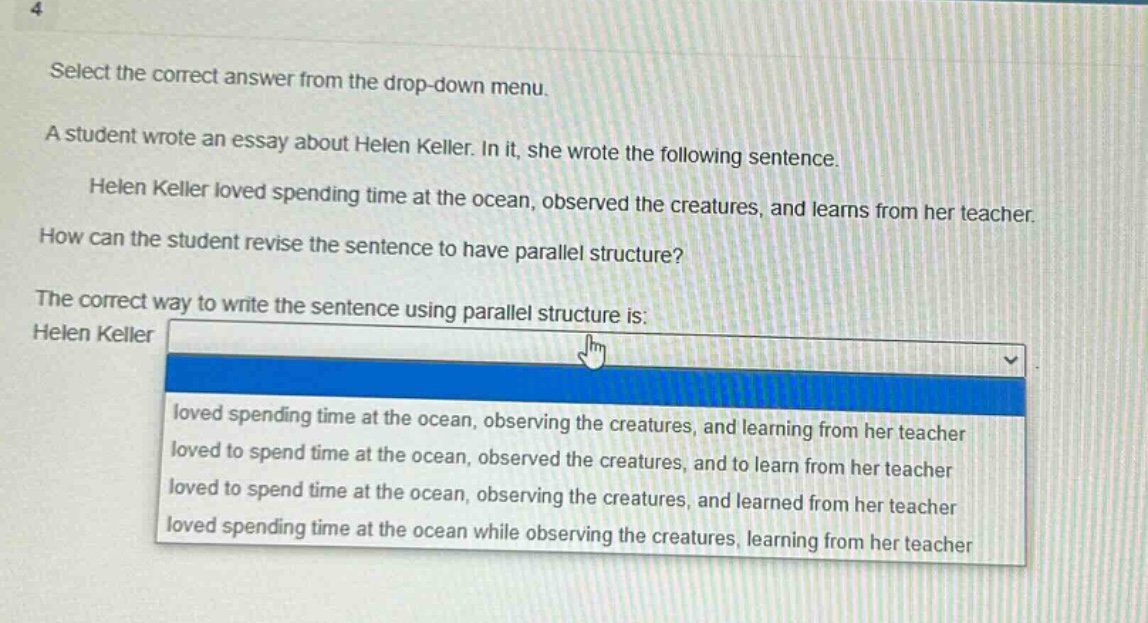 4 select the correct answer from the drop - down menu. a student wrote an essay about helen keller. in it, she wrote the following sentence. helen keller loved spending time at the ocean, observed the creatures, and learns from her teacher. how can the student revise the sentence to have parallel structure? the correct way to write the sentence using parallel structure is: helen keller loved spending time at the ocean, observing the creatures, and learning from her teacher loved to spend time at the ocean, observed the creatures, and to learn from her teacher loved to spend time at the ocean, observing the creatures, and learned from her teacher loved spending time at the ocean while observing the creatures, learning from her teacher
