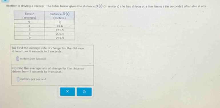 heather is driving a car. the table below gives the distance d(t) (in meters) she has driven at a few times t (in seconds) after she starts. time t (seconds) distance d(t) (meters) 0 0 2 78.6 5 151.5 7 205.1 9 255.9 (a) find the average rate of change for the distance driven from 0 seconds to 2 seconds. meters per second (b) find the average rate of change for the distance driven from 7 seconds to 9 seconds. meters per second