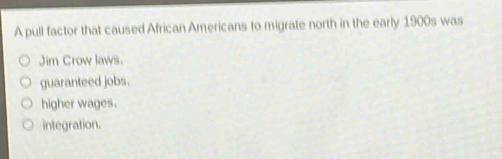 a pull factor that caused african americans to migrate north in the early 1900s was\njim crow laws.\nguaranteed jobs.\nhigher wages.\nintegration.