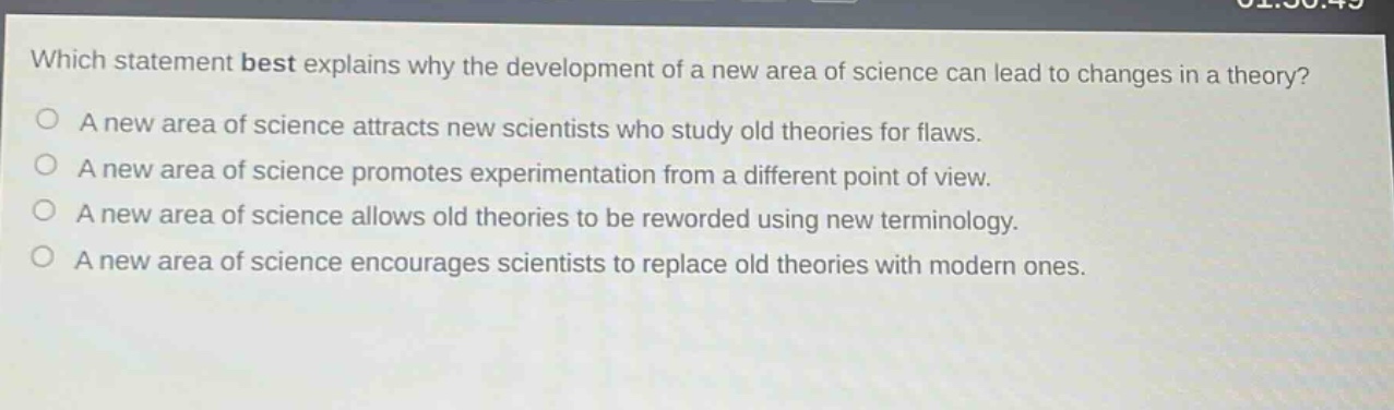 which statement best explains why the development of a new area of science can lead to changes in a theory? a new area of science attracts new scientists who study old theories for flaws. a new area of science promotes experimentation from a different point of view. a new area of science allows old theories to be reworded using new terminology. a new area of science encourages scientists to replace old theories with modern ones.