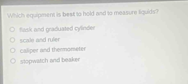 which equipment is best to hold and to measure liquids? flask and graduated cylinder scale and ruler caliper and thermometer stopwatch and beaker