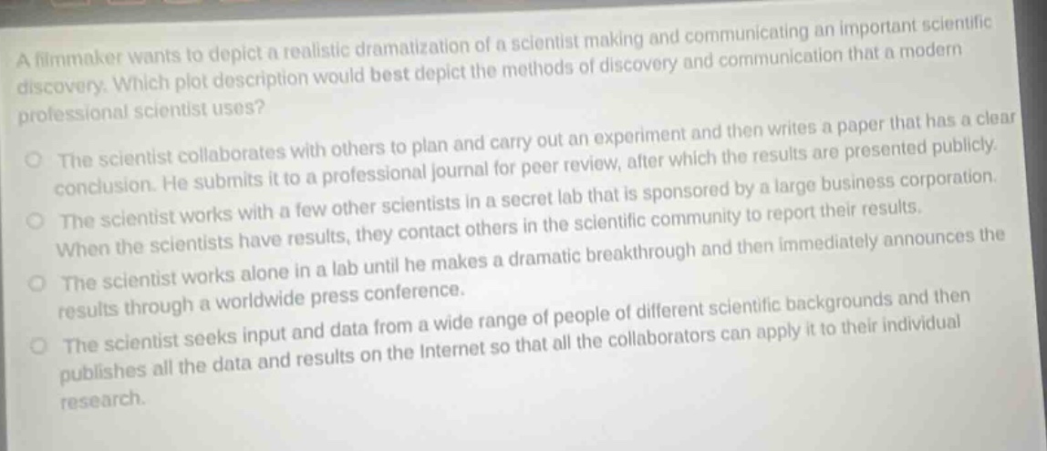 a filmmaker wants to depict a realistic dramatization of a scientist making and communicating an important scientific discovery. which plot description would best depict the methods of discovery and communication that a modern professional scientist uses? the scientist collaborates with others to plan and carry out an experiment and then writes a paper that has a clear conclusion. he submits it to a professional journal for peer review, after which the results are presented publicly. the scientist works with a few other scientists in a secret lab that is sponsored by a large business corporation. when the scientists have results, they contact others in the scientific community to report their results. the scientist works alone in a lab until he makes a dramatic breakthrough and then immediately announces the results through a worldwide press conference. the scientist seeks input and data from a wide range of people of different scientific backgrounds and then publishes all the data and results on the internet so that all the collaborators can apply it to their individual research.