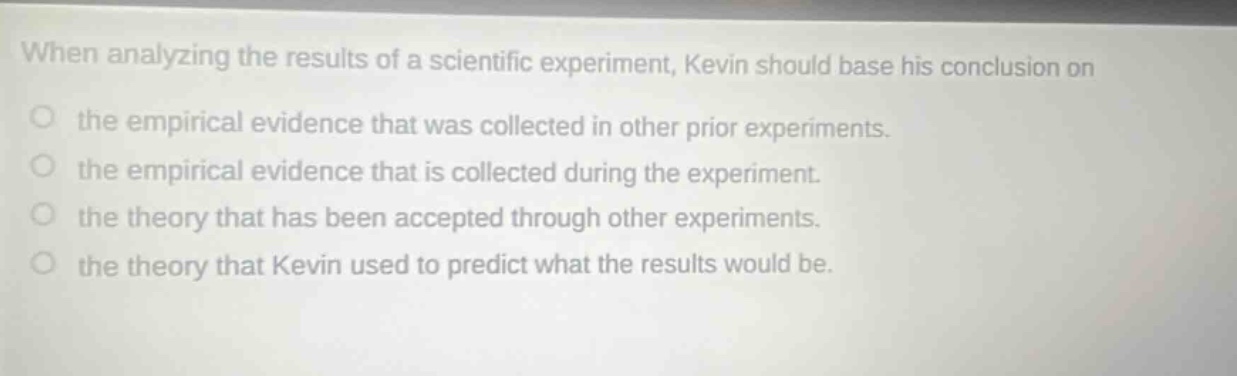 when analyzing the results of a scientific experiment, kevin should base his conclusion on the empirical evidence that was collected in other prior experiments. the empirical evidence that is collected during the experiment. the theory that has been accepted through other experiments. the theory that kevin used to predict what the results would be.