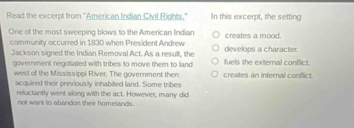 read the excerpt from \american indian civil rights.\ one of the most sweeping blows to the american indian community occurred in 1830 when president andrew jackson signed the indian removal act. as a result, the government negotiated with tribes to move them to land west of the mississippi river. the government then acquired their previously inhabited land. some tribes reluctantly went along with the act. however, many did not want to abandon their homelands. in this excerpt, the setting creates a mood. develops a character. fuels the external conflict. creates an internal conflict.