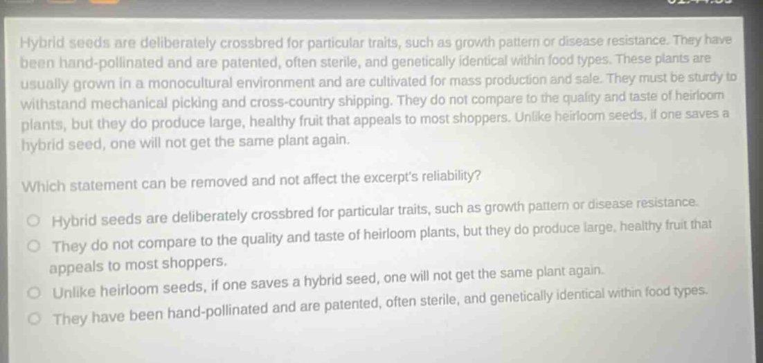 hybrid seeds are deliberately crossbred for particular traits, such as growth pattern or disease resistance. they have been hand - pollinated and are patented, often sterile, and genetically identical within food types. these plants are usually grown in a monocultural environment and are cultivated for mass production and sale. they must be sturdy to withstand mechanical picking and cross - country shipping. they do not compare to the quality and taste of heirloom plants, but they do produce large, healthy fruit that appeals to most shoppers. unlike heirloom seeds, if one saves a hybrid seed, one will not get the same plant again. which statement can be removed and not affect the excerpts reliability? hybrid seeds are deliberately crossbred for particular traits, such as growth pattern or disease resistance. they do not compare to the quality and taste of heirloom plants, but they do produce large, healthy fruit that appeals to most shoppers. unlike heirloom seeds, if one saves a hybrid seed, one will not get the same plant again. they have been hand - pollinated and are patented, often sterile, and genetically identical within food types.