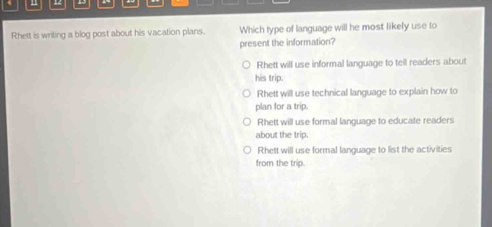 rhett is writing a blog post about his vacation plans. which type of language will he most likely use to present the information? o rhett will use informal language to tell readers about his trip. o rhett will use technical language to explain how to plan for a trip. o rhett will use formal language to educate readers about the trip. o rhett will use formal language to list the activities from the trip.