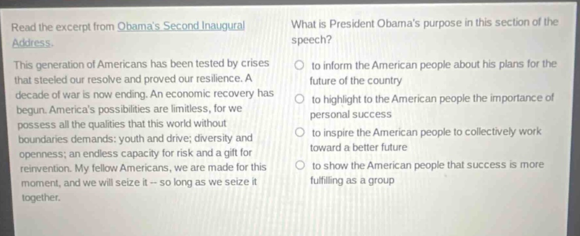 read the excerpt from obamas second inaugural address. this generation of americans has been tested by crises that steeled our resolve and proved our resilience. a decade of war is now ending. an economic recovery has begun. americas possibilities are limitless, for we possess all the qualities that this world without boundaries demands: youth and drive; diversity and openness; an endless capacity for risk and a gift for reinvention. my fellow americans, we are made for this moment, and we will seize it -- so long as we seize it together. what is president obamas purpose in this section of the speech? to inform the american people about his plans for the future of the country to highlight to the american people the importance of personal success to inspire the american people to collectively work toward a better future to show the american people that success is more fulfilling as a group