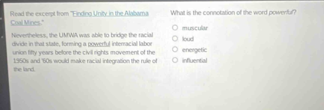read the excerpt from finding unity in the alabama coal mines. nevertheless, the umwa was able to bridge the racial divide in that state, forming a powerful interracial labor union fifty years before the civil rights movement of the 1950s and 60s would make racial integration the rule of the land. what is the connotation of the word powerful? muscular loud energetic influential