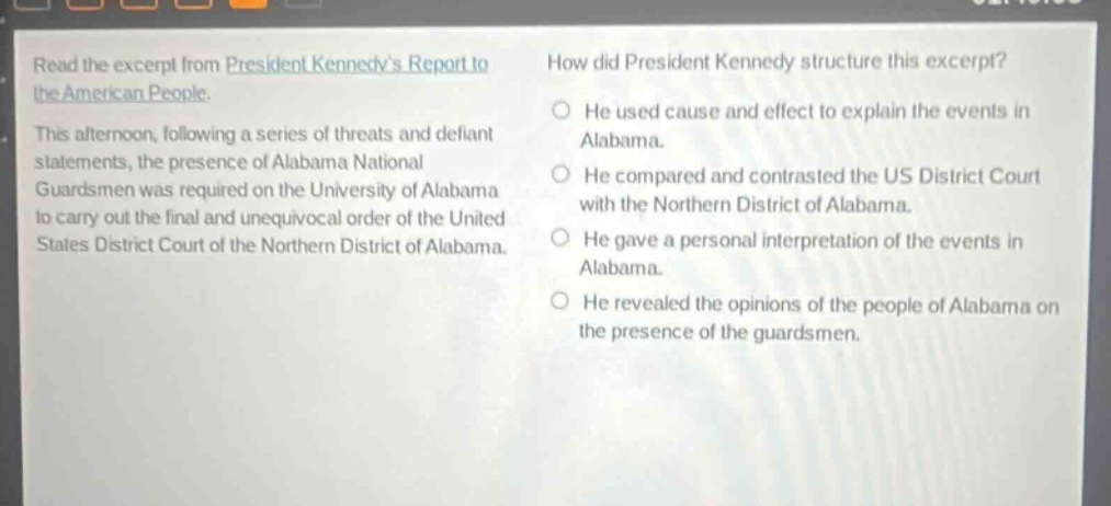 read the excerpt from president kennedys report to the american people. this afternoon, following a series of threats and defiant statements, the presence of alabama national guardsmen was required on the university of alabama to carry out the final and unequivocal order of the united states district court of the northern district of alabama. how did president kennedy structure this excerpt? he used cause and effect to explain the events in alabama. he compared and contrasted the us district court with the northern district of alabama. he gave a personal interpretation of the events in alabama. he revealed the opinions of the people of alabama on the presence of the guardsmen.