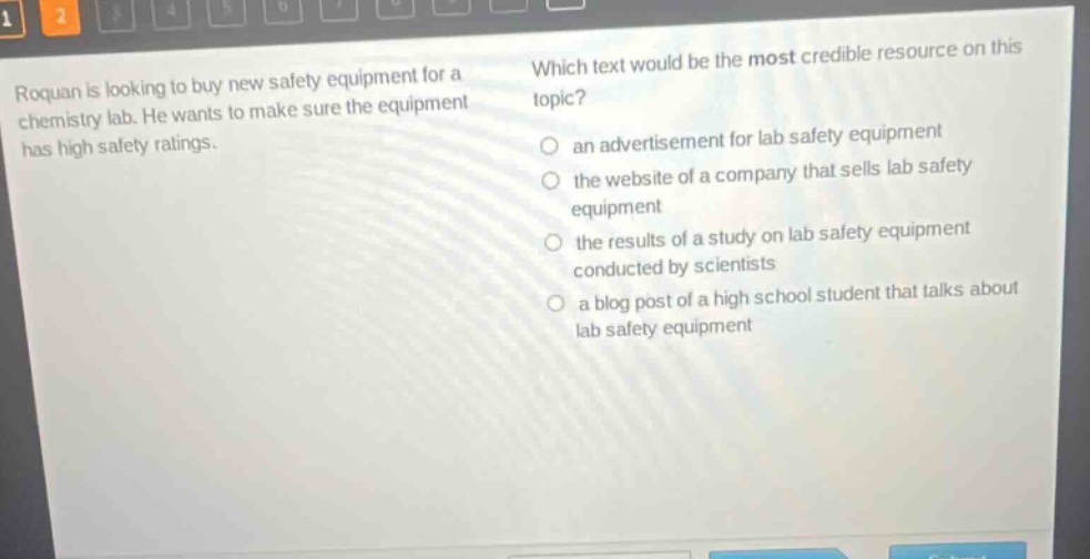 roquan is looking to buy new safety equipment for a chemistry lab. he wants to make sure the equipment has high safety ratings. which text would be the most credible resource on this topic? an advertisement for lab safety equipment the website of a company that sells lab safety equipment the results of a study on lab safety equipment conducted by scientists a blog post of a high school student that talks about lab safety equipment