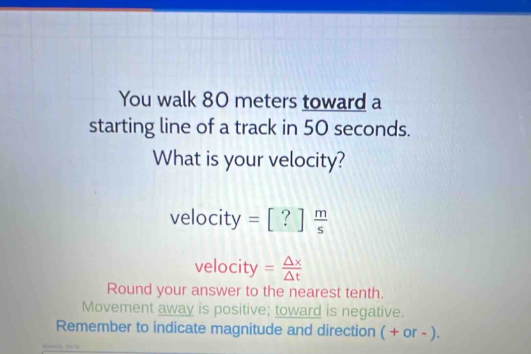 you walk 80 meters toward a starting line of a track in 50 seconds. what is your velocity? velocity = ? m/s velocity = δx/δt round your answer to the nearest tenth. movement away is positive; toward is negative. remember to indicate magnitude and direction ( + or - ).
