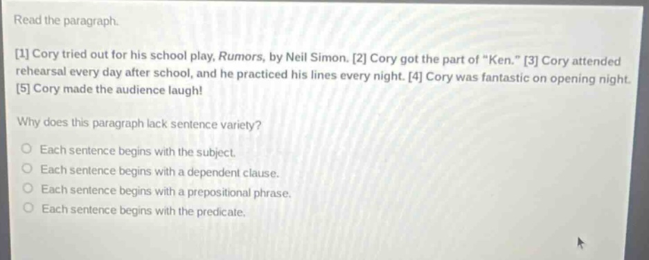 read the paragraph. 1 cory tried out for his school play, rumors, by neil simon. 2 cory got the part of \ken.\ 3 cory attended rehearsal every day after school, and he practiced his lines every night. 4 cory was fantastic on opening night. 5 cory made the audience laugh! why does this paragraph lack sentence variety? each sentence begins with the subject. each sentence begins with a dependent clause. each sentence begins with a prepositional phrase. each sentence begins with the predicate.