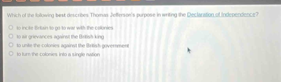 which of the following best describes thomas jeffersons purpose in writing the declaration of independence?\n to incite britain to go to war with the colonies\n to air grievances against the british king\n to unite the colonies against the british government\n to turn the colonies into a single nation