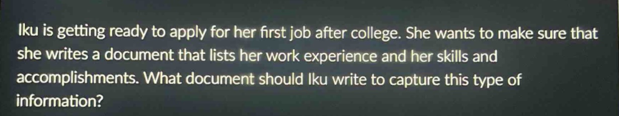 iku is getting ready to apply for her first job after college. she wants to make sure that she writes a document that lists her work experience and her skills and accomplishments. what document should iku write to capture this type of information?