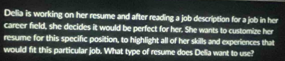 delia is working on her resume and after reading a job description for a job in her career field, she decides it would be perfect for her. she wants to customize her resume for this specific position, to highlight all of her skills and experiences that would fit this particular job. what type of resume does delia want to use?