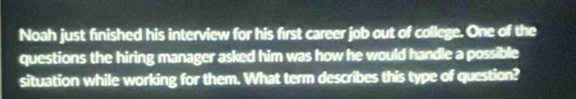 noah just finished his interview for his first career job out of college. one of the questions the hiring manager asked him was how he would handle a possible situation while working for them. what term describes this type of question?
