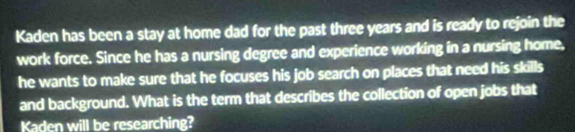 kaden has been a stay at home dad for the past three years and is ready to rejoin the work force. since he has a nursing degree and experience working in a nursing home, he wants to make sure that he focuses his job search on places that need his skills and background. what is the term that describes the collection of open jobs that kaden will be researching?